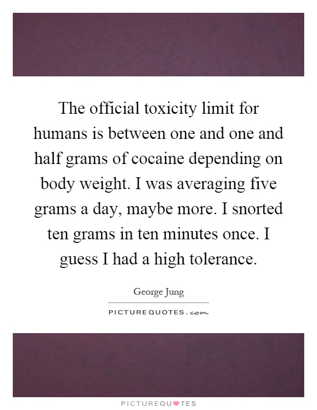 The official toxicity limit for humans is between one and one and half grams of cocaine depending on body weight. I was averaging five grams a day, maybe more. I snorted ten grams in ten minutes once. I guess I had a high tolerance Picture Quote #1