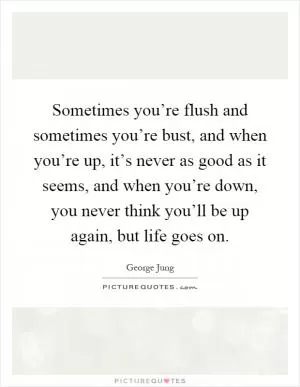 Sometimes you’re flush and sometimes you’re bust, and when you’re up, it’s never as good as it seems, and when you’re down, you never think you’ll be up again, but life goes on Picture Quote #1