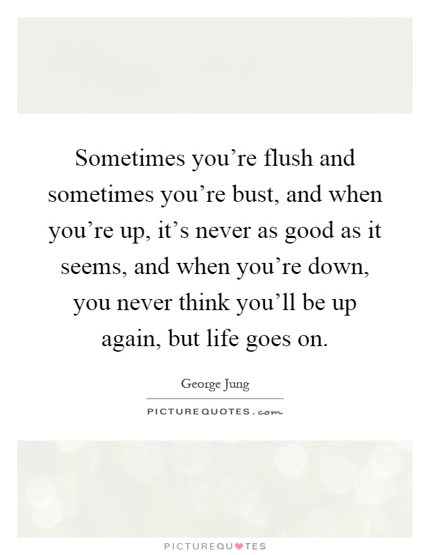 Sometimes you're flush and sometimes you're bust, and when you're up, it's never as good as it seems, and when you're down, you never think you'll be up again, but life goes on Picture Quote #1