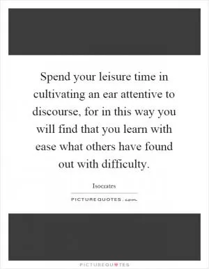 Spend your leisure time in cultivating an ear attentive to discourse, for in this way you will find that you learn with ease what others have found out with difficulty Picture Quote #1