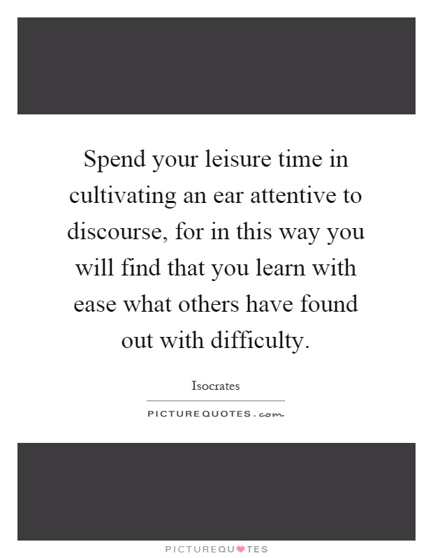 Spend your leisure time in cultivating an ear attentive to discourse, for in this way you will find that you learn with ease what others have found out with difficulty Picture Quote #1