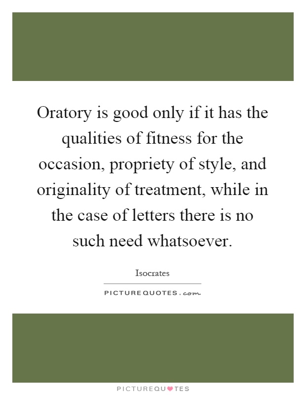 Oratory is good only if it has the qualities of fitness for the occasion, propriety of style, and originality of treatment, while in the case of letters there is no such need whatsoever Picture Quote #1