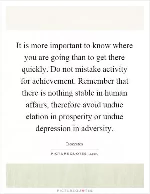 It is more important to know where you are going than to get there quickly. Do not mistake activity for achievement. Remember that there is nothing stable in human affairs, therefore avoid undue elation in prosperity or undue depression in adversity Picture Quote #1