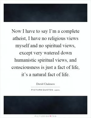 Now I have to say I’m a complete atheist, I have no religious views myself and no spiritual views, except very watered down humanistic spiritual views, and consciousness is just a fact of life, it’s a natural fact of life Picture Quote #1