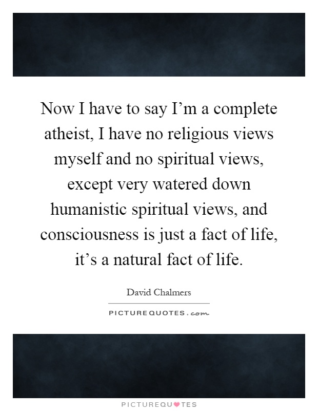 Now I have to say I'm a complete atheist, I have no religious views myself and no spiritual views, except very watered down humanistic spiritual views, and consciousness is just a fact of life, it's a natural fact of life Picture Quote #1