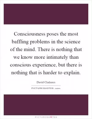 Consciousness poses the most baffling problems in the science of the mind. There is nothing that we know more intimately than conscious experience, but there is nothing that is harder to explain Picture Quote #1