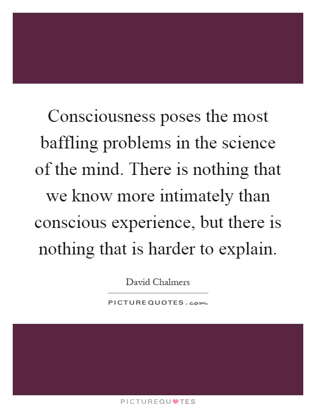 Consciousness poses the most baffling problems in the science of the mind. There is nothing that we know more intimately than conscious experience, but there is nothing that is harder to explain Picture Quote #1
