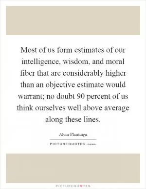 Most of us form estimates of our intelligence, wisdom, and moral fiber that are considerably higher than an objective estimate would warrant; no doubt 90 percent of us think ourselves well above average along these lines Picture Quote #1