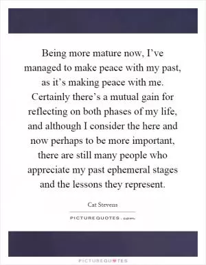 Being more mature now, I’ve managed to make peace with my past, as it’s making peace with me. Certainly there’s a mutual gain for reflecting on both phases of my life, and although I consider the here and now perhaps to be more important, there are still many people who appreciate my past ephemeral stages and the lessons they represent Picture Quote #1