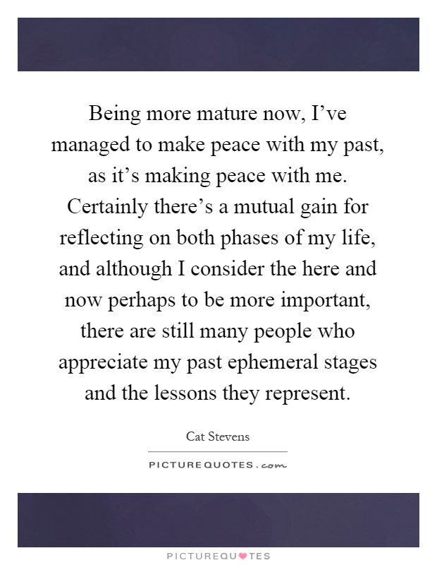 Being more mature now, I've managed to make peace with my past, as it's making peace with me. Certainly there's a mutual gain for reflecting on both phases of my life, and although I consider the here and now perhaps to be more important, there are still many people who appreciate my past ephemeral stages and the lessons they represent Picture Quote #1