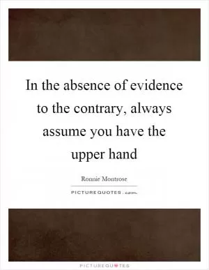 In the absence of evidence to the contrary, always assume you have the upper hand Picture Quote #1
