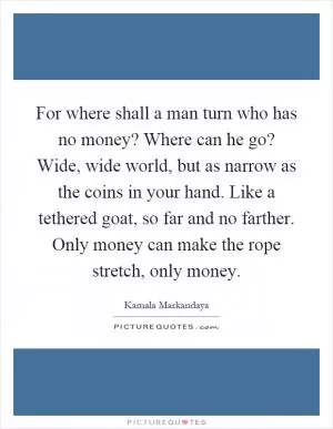 For where shall a man turn who has no money? Where can he go? Wide, wide world, but as narrow as the coins in your hand. Like a tethered goat, so far and no farther. Only money can make the rope stretch, only money Picture Quote #1