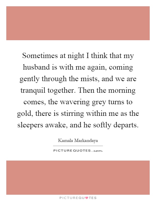 Sometimes at night I think that my husband is with me again, coming gently through the mists, and we are tranquil together. Then the morning comes, the wavering grey turns to gold, there is stirring within me as the sleepers awake, and he softly departs Picture Quote #1