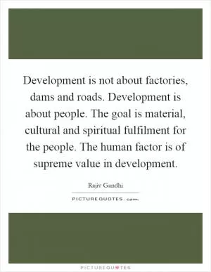 Development is not about factories, dams and roads. Development is about people. The goal is material, cultural and spiritual fulfilment for the people. The human factor is of supreme value in development Picture Quote #1