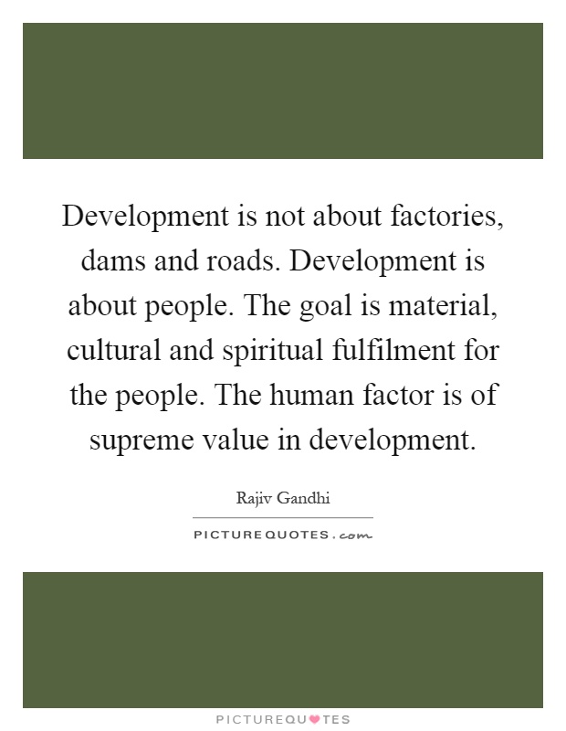 Development is not about factories, dams and roads. Development is about people. The goal is material, cultural and spiritual fulfilment for the people. The human factor is of supreme value in development Picture Quote #1