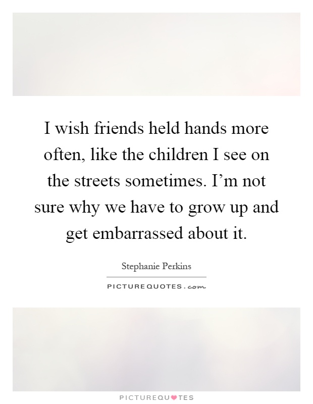 I wish friends held hands more often, like the children I see on the streets sometimes. I'm not sure why we have to grow up and get embarrassed about it Picture Quote #1