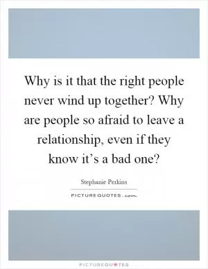 Why is it that the right people never wind up together? Why are people so afraid to leave a relationship, even if they know it’s a bad one? Picture Quote #1