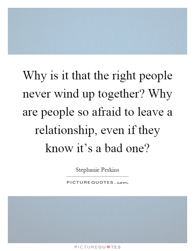 Why is it that the right people never wind up together? Why are people so afraid to leave a relationship, even if they know it's a bad one? Picture Quote #1