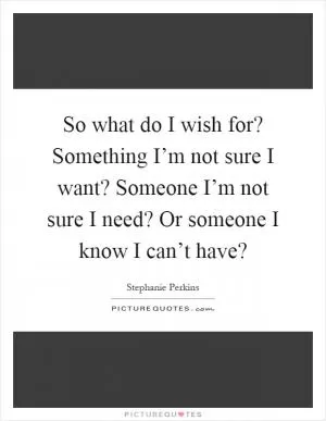 So what do I wish for? Something I’m not sure I want? Someone I’m not sure I need? Or someone I know I can’t have? Picture Quote #1
