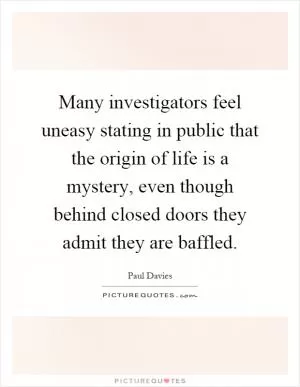 Many investigators feel uneasy stating in public that the origin of life is a mystery, even though behind closed doors they admit they are baffled Picture Quote #1