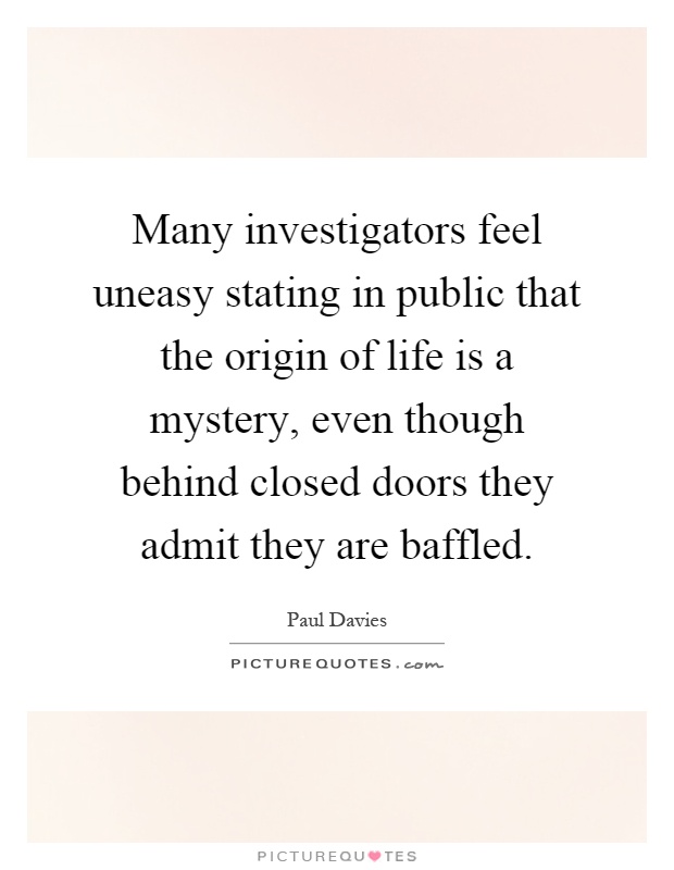 Many investigators feel uneasy stating in public that the origin of life is a mystery, even though behind closed doors they admit they are baffled Picture Quote #1