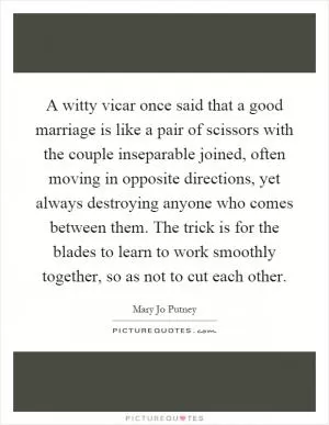A witty vicar once said that a good marriage is like a pair of scissors with the couple inseparable joined, often moving in opposite directions, yet always destroying anyone who comes between them. The trick is for the blades to learn to work smoothly together, so as not to cut each other Picture Quote #1