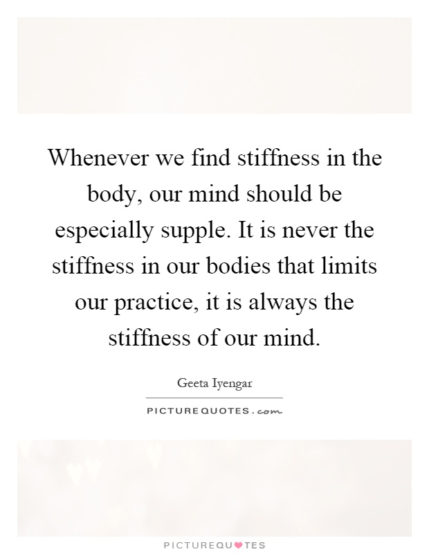 Whenever we find stiffness in the body, our mind should be especially supple. It is never the stiffness in our bodies that limits our practice, it is always the stiffness of our mind Picture Quote #1