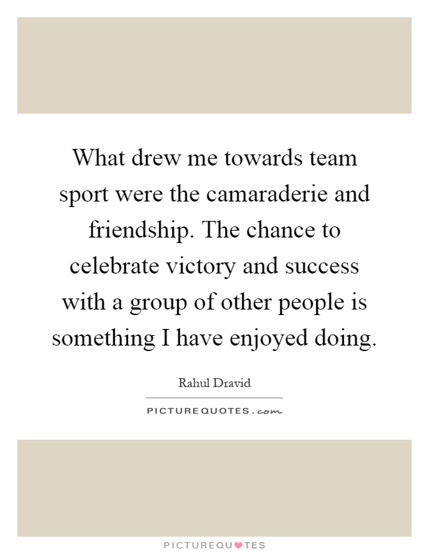 What drew me towards team sport were the camaraderie and friendship. The chance to celebrate victory and success with a group of other people is something I have enjoyed doing Picture Quote #1