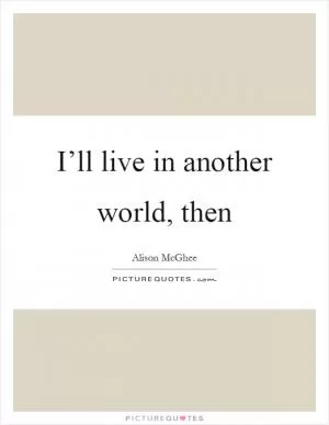 I’ll live in another world, then Picture Quote #1