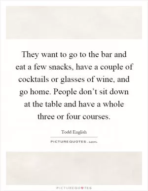 They want to go to the bar and eat a few snacks, have a couple of cocktails or glasses of wine, and go home. People don’t sit down at the table and have a whole three or four courses Picture Quote #1