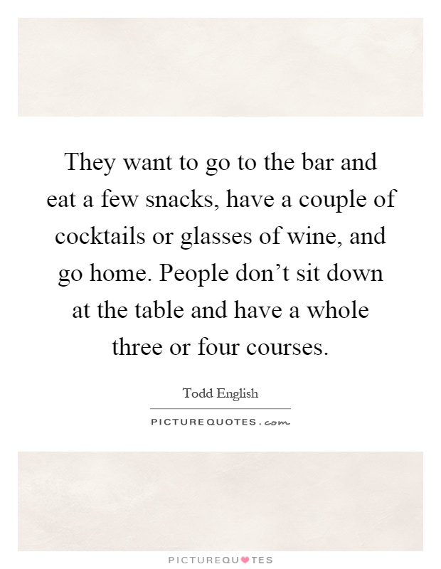 They want to go to the bar and eat a few snacks, have a couple of cocktails or glasses of wine, and go home. People don't sit down at the table and have a whole three or four courses Picture Quote #1