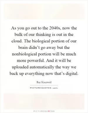 As you go out to the 2040s, now the bulk of our thinking is out in the cloud. The biological portion of our brain didn’t go away but the nonbiological portion will be much more powerful. And it will be uploaded automatically the way we back up everything now that’s digital Picture Quote #1