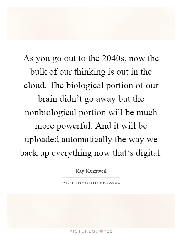 As you go out to the 2040s, now the bulk of our thinking is out in the cloud. The biological portion of our brain didn't go away but the nonbiological portion will be much more powerful. And it will be uploaded automatically the way we back up everything now that's digital Picture Quote #1