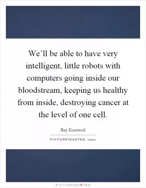 We’ll be able to have very intelligent, little robots with computers going inside our bloodstream, keeping us healthy from inside, destroying cancer at the level of one cell Picture Quote #1