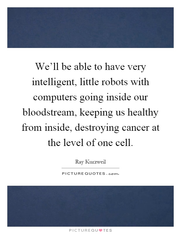 We'll be able to have very intelligent, little robots with computers going inside our bloodstream, keeping us healthy from inside, destroying cancer at the level of one cell Picture Quote #1