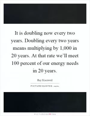 It is doubling now every two years. Doubling every two years means multiplying by 1,000 in 20 years. At that rate we’ll meet 100 percent of our energy needs in 20 years Picture Quote #1
