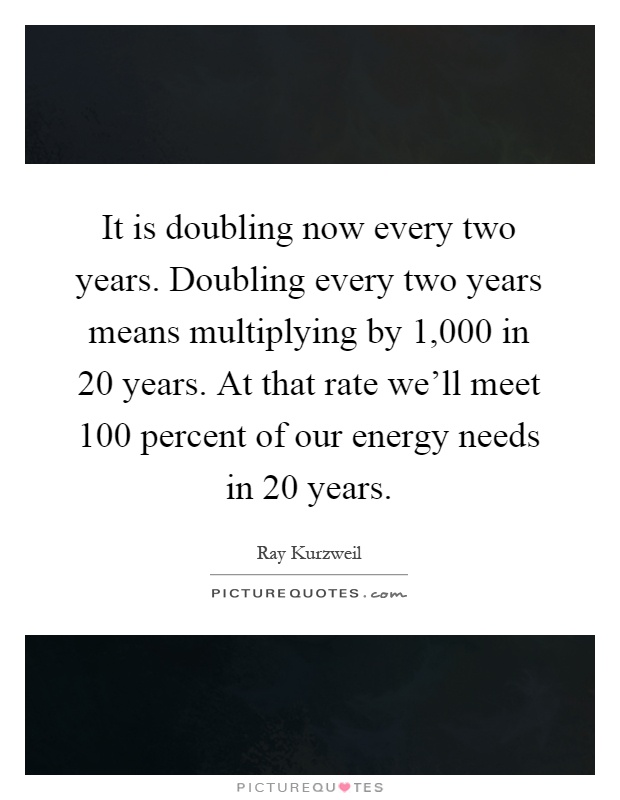 It is doubling now every two years. Doubling every two years means multiplying by 1,000 in 20 years. At that rate we'll meet 100 percent of our energy needs in 20 years Picture Quote #1