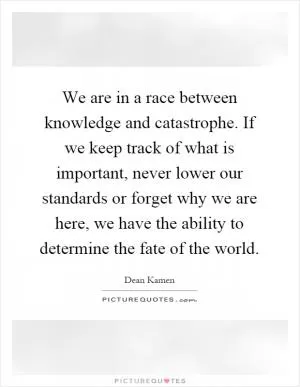 We are in a race between knowledge and catastrophe. If we keep track of what is important, never lower our standards or forget why we are here, we have the ability to determine the fate of the world Picture Quote #1