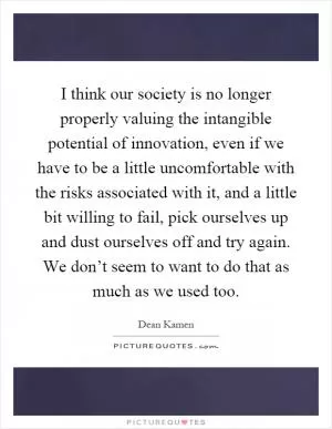 I think our society is no longer properly valuing the intangible potential of innovation, even if we have to be a little uncomfortable with the risks associated with it, and a little bit willing to fail, pick ourselves up and dust ourselves off and try again. We don’t seem to want to do that as much as we used too Picture Quote #1