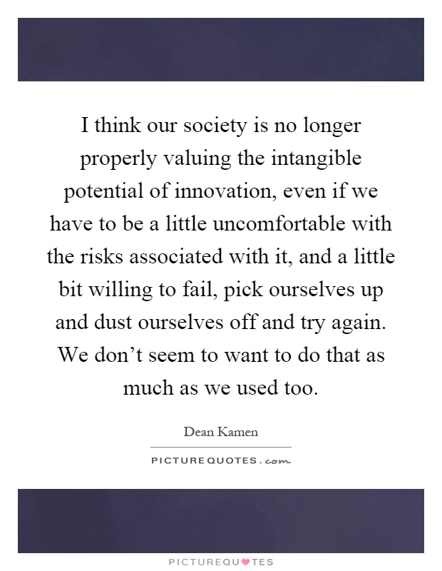 I think our society is no longer properly valuing the intangible potential of innovation, even if we have to be a little uncomfortable with the risks associated with it, and a little bit willing to fail, pick ourselves up and dust ourselves off and try again. We don't seem to want to do that as much as we used too Picture Quote #1
