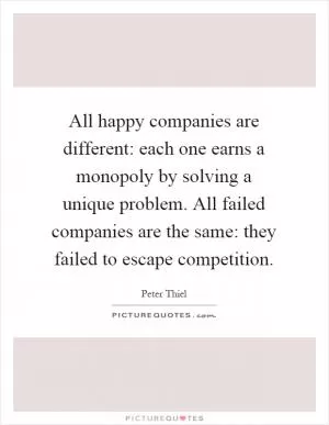 All happy companies are different: each one earns a monopoly by solving a unique problem. All failed companies are the same: they failed to escape competition Picture Quote #1