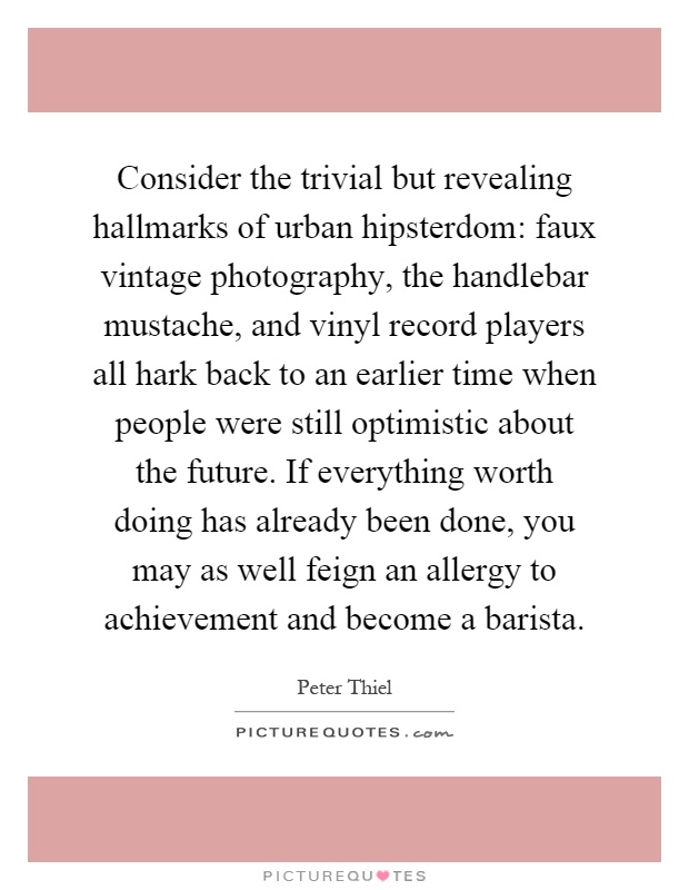 Consider the trivial but revealing hallmarks of urban hipsterdom: faux vintage photography, the handlebar mustache, and vinyl record players all hark back to an earlier time when people were still optimistic about the future. If everything worth doing has already been done, you may as well feign an allergy to achievement and become a barista Picture Quote #1