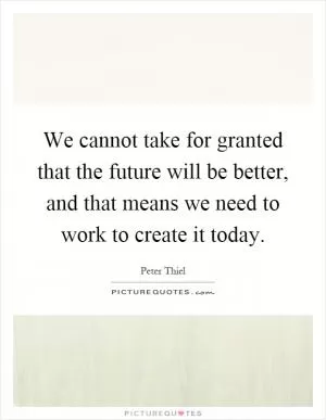 We cannot take for granted that the future will be better, and that means we need to work to create it today Picture Quote #1