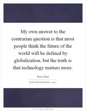 My own answer to the contrarian question is that most people think the future of the world will be defined by globalization, but the truth is that technology matters more Picture Quote #1