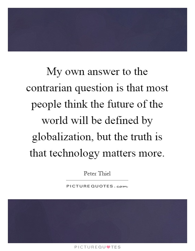 My own answer to the contrarian question is that most people think the future of the world will be defined by globalization, but the truth is that technology matters more Picture Quote #1
