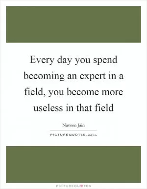 Every day you spend becoming an expert in a field, you become more useless in that field Picture Quote #1