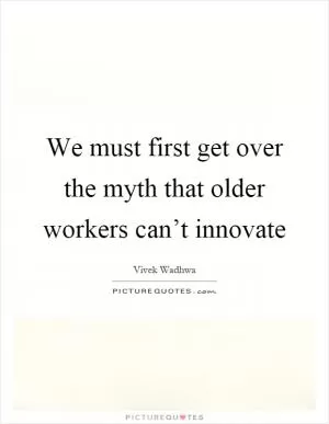 We must first get over the myth that older workers can’t innovate Picture Quote #1