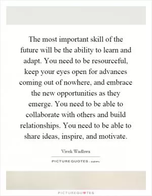 The most important skill of the future will be the ability to learn and adapt. You need to be resourceful, keep your eyes open for advances coming out of nowhere, and embrace the new opportunities as they emerge. You need to be able to collaborate with others and build relationships. You need to be able to share ideas, inspire, and motivate Picture Quote #1