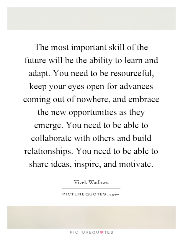 The most important skill of the future will be the ability to learn and adapt. You need to be resourceful, keep your eyes open for advances coming out of nowhere, and embrace the new opportunities as they emerge. You need to be able to collaborate with others and build relationships. You need to be able to share ideas, inspire, and motivate Picture Quote #1