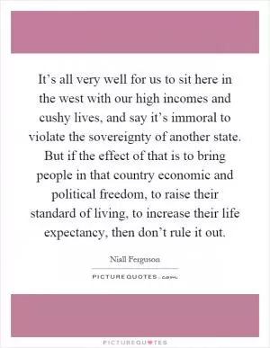 It’s all very well for us to sit here in the west with our high incomes and cushy lives, and say it’s immoral to violate the sovereignty of another state. But if the effect of that is to bring people in that country economic and political freedom, to raise their standard of living, to increase their life expectancy, then don’t rule it out Picture Quote #1